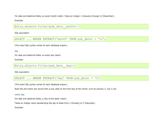 For date and datetime fields, an exact month match. Takes an integer 1 (January) through 12 (December).

Example:


Entry.objects.filter(pub_date__month=12)

SQL equivalent:


SELECT ... WHERE EXTRACT('month' FROM pub_date) = '12';

(The exact SQL syntax varies for each database engine.)


day
For date and datetime fields, an exact day match.

Example:


Entry.objects.filter(pub_date__day=3)

SQL equivalent:


SELECT ... WHERE EXTRACT('day' FROM pub_date) = '3';

(The exact SQL syntax varies for each database engine.)

Note this will match any record with a pub_date on the third day of the month, such as January 3, July 3, etc.


week_day

For date and datetime fields, a 'day of the week' match.

Takes an integer value representing the day of week from 1 (Sunday) to 7 (Saturday).

Example:
 