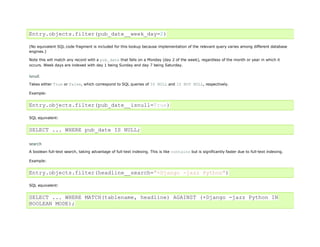 Entry.objects.filter(pub_date__week_day=2)

(No equivalent SQL code fragment is included for this lookup because implementation of the relevant query varies among different database
engines.)

Note this will match any record with a pub_date that falls on a Monday (day 2 of the week), regardless of the month or year in which it
occurs. Week days are indexed with day 1 being Sunday and day 7 being Saturday.


isnull
Takes either True or False, which correspond to SQL queries of IS NULL and IS NOT NULL, respectively.

Example:


Entry.objects.filter(pub_date__isnull=True)

SQL equivalent:


SELECT ... WHERE pub_date IS NULL;

search
A boolean full-text search, taking advantage of full-text indexing. This is like contains but is significantly faster due to full-text indexing.

Example:


Entry.objects.filter(headline__search="+Django -jazz Python")

SQL equivalent:


SELECT ... WHERE MATCH(tablename, headline) AGAINST (+Django -jazz Python IN
BOOLEAN MODE);
 