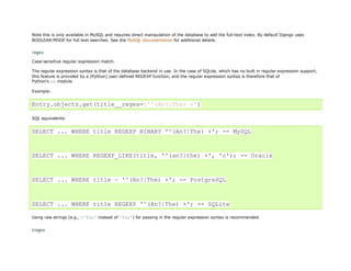 Note this is only available in MySQL and requires direct manipulation of the database to add the full-text index. By default Django uses
BOOLEAN MODE for full text searches. See the MySQL documentation for additional details.


regex
Case-sensitive regular expression match.

The regular expression syntax is that of the database backend in use. In the case of SQLite, which has no built in regular expression support,
this feature is provided by a (Python) user-defined REGEXP function, and the regular expression syntax is therefore that of
Python's re module.

Example:


Entry.objects.get(title__regex=r'^(An?|The) +')

SQL equivalents:


SELECT ... WHERE title REGEXP BINARY '^(An?|The) +'; -- MySQL



SELECT ... WHERE REGEXP_LIKE(title, '^(an?|the) +', 'c'); -- Oracle



SELECT ... WHERE title ~ '^(An?|The) +'; -- PostgreSQL



SELECT ... WHERE title REGEXP '^(An?|The) +'; -- SQLite

Using raw strings (e.g., r'foo' instead of 'foo') for passing in the regular expression syntax is recommended.


iregex
 