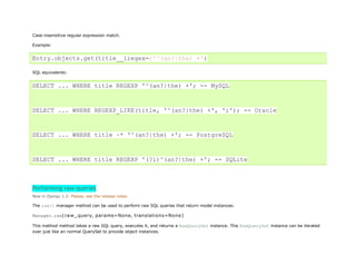 Case-insensitive regular expression match.

Example:


Entry.objects.get(title__iregex=r'^(an?|the) +')

SQL equivalents:


SELECT ... WHERE title REGEXP '^(an?|the) +'; -- MySQL



SELECT ... WHERE REGEXP_LIKE(title, '^(an?|the) +', 'i'); -- Oracle



SELECT ... WHERE title ~* '^(an?|the) +'; -- PostgreSQL



SELECT ... WHERE title REGEXP '(?i)^(an?|the) +'; -- SQLite



Performing raw queries
New in Django 1.2: Please, see the release notes

The raw() manager method can be used to perform raw SQL queries that return model instances:

Manager.raw(raw_query, params=None, translations=None)

This method method takes a raw SQL query, executes it, and returns a RawQuerySet instance. This RawQuerySet instance can be iterated
over just like an normal QuerySet to provide object instances.
 