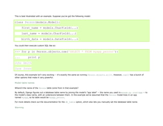 This is best illustrated with an example. Suppose you’ve got the following model:


class Person(models.Model):

       first_name = models.CharField(...)

       last_name = models.CharField(...)

       birth_date = models.DateField(...)

You could then execute custom SQL like so:


>>> for p in Person.objects.raw('SELECT * FROM myapp_person'):

...           print p

John Smith

Jane Jones

Of course, this example isn't very exciting -- it's exactly the same as running Person.objects.all(). However, raw() has a bunch of
other options that make it very powerful.

Model table names

Where'd the name of the Person table come from in that example?

By default, Django figures out a database table name by joining the model's "app label" -- the name you used inmanage.py startapp -- to
the model's class name, with an underscore between them. In the example we've assumed that the Person model lives in an app
named myapp, so its table would be myapp_person.

For more details check out the documentation for the db_table option, which also lets you manually set the database table name.

Warning
 