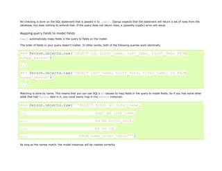 No checking is done on the SQL statement that is passed in to .raw(). Django expects that the statement will return a set of rows from the
database, but does nothing to enforce that. If the query does not return rows, a (possibly cryptic) error will result.


Mapping query fields to model fields
raw() automatically maps fields in the query to fields on the model.

The order of fields in your query doesn't matter. In other words, both of the following queries work identically:


>>> Person.objects.raw('SELECT id, first_name, last_name, birth_date FROM
myapp_person')

...
>>> Person.objects.raw('SELECT last_name, birth_date, first_name, id FROM
myapp_person')

...

Matching is done by name. This means that you can use SQL's AS clauses to map fields in the query to model fields. So if you had some other
table that had Person data in it, you could easily map it into Person instances:


>>> Person.objects.raw('''SELECT first AS first_name,

...                                                         last AS last_name,

...                                                         bd AS birth_date,

...                                                         pk as id,

...                                            FROM some_other_table''')

As long as the names match, the model instances will be created correctly.
 