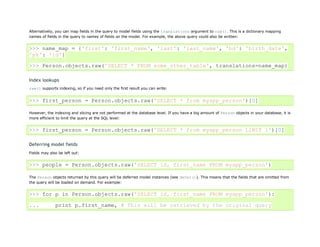 Alternatively, you can map fields in the query to model fields using the translations argument to raw(). This is a dictionary mapping
names of fields in the query to names of fields on the model. For example, the above query could also be written:


>>> name_map = {'first': 'first_name', 'last': 'last_name', 'bd': 'birth_date',
'pk': 'id'}
>>> Person.objects.raw('SELECT * FROM some_other_table', translations=name_map)

Index lookups
raw() supports indexing, so if you need only the first result you can write:


>>> first_person = Person.objects.raw('SELECT * from myapp_person')[0]

However, the indexing and slicing are not performed at the database level. If you have a big amount of Person objects in your database, it is
more efficient to limit the query at the SQL level:


>>> first_person = Person.objects.raw('SELECT * from myapp_person LIMIT 1')[0]

Deferring model fields
Fields may also be left out:


>>> people = Person.objects.raw('SELECT id, first_name FROM myapp_person')

The Person objects returned by this query will be deferred model instances (see defer()). This means that the fields that are omitted from
the query will be loaded on demand. For example:


>>> for p in Person.objects.raw('SELECT id, first_name FROM myapp_person'):

...           print p.first_name, # This will be retrieved by the original query
 