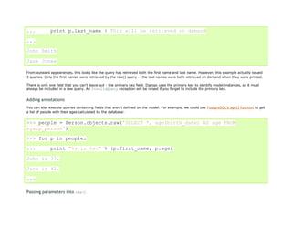 ...           print p.last_name # This will be retrieved on demand

...

John Smith

Jane Jones

From outward appearances, this looks like the query has retrieved both the first name and last name. However, this example actually issued
3 queries. Only the first names were retrieved by the raw() query -- the last names were both retrieved on demand when they were printed.

There is only one field that you can't leave out - the primary key field. Django uses the primary key to identify model instances, so it must
always be included in a raw query. An InvalidQuery exception will be raised if you forget to include the primary key.


Adding annotations
You can also execute queries containing fields that aren't defined on the model. For example, we could use PostgreSQL's age() function to get
a list of people with their ages calculated by the database:


>>> people = Person.objects.raw('SELECT *, age(birth_date) AS age FROM
myapp_person')
>>> for p in people:

...           print "%s is %s." % (p.first_name, p.age)

John is 37.

Jane is 42.

...

Passing parameters into raw()
 