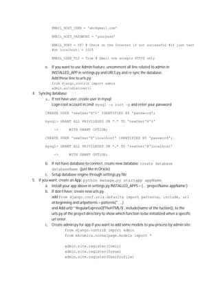 EMAIL_HOST_USER = 'abc@gmail.com'

            EMAIL_HOST_PASSWORD = 'yourpass'

            EMAIL_PORT = 587 # Check on the Internet if not successful #if just test
            #on localhost: = 1025

            EMAIL_USER_TLS = True # Gmail now accepts HTTPS only

        e. If you want to use Admin feature, uncomment all line related to admin in
           INSTALLED_APP in settings.py and URLS.py and re sync the database.
           Add these line to urls.py:
            from django.contrib import admin
            admin.autodiscover()
4. Syncing database:
      a. If not have user, create user in mysql:
           Login root account in cmd: mysql –u root –p and enter your password

        CREATE USER 'newUser'@'%' IDENTIFIED BY 'password';

        mysql> GRANT ALL PRIVILEGES ON *.* TO 'newUser'@'%'

             ->        WITH GRANT OPTION;

        CREATE USER 'newUser'@'localhost' IDENTIFIED BY 'password';

        mysql> GRANT ALL PRIVILEGES ON *.* TO 'newUser'@'localhost'

             ->        WITH GRANT OPTION;

        b. If not have database to connect, create new database: create database
           databaseName (just like in Oracle)
        c. Setup database engine through settings.py file
5. If you want, create an App: python manage.py startapp appName
        a. Install your app above in settings.py INSTALLED_APPS = {… ‘projectName.appName’}
        b. If don’t have: create new urls.py .
           add from django.conf.urls.defaults import patterns, include, url
           at beginning and urlpatterns = patterns('', …)
           and Add url(r’^RegularExpressOfTheHTML/$’, include(name of the fuction)), to the
           urls.py of the project directory to show which function to be initialized when a specific
           url enter.
        c. Create admin.py for app if you want to add some models to you process by admin site:
                    from django.contrib import admin
                    from mkcomics.normalpage.models import *

                    admin.site.register(Comic)
                    admin.site.register(Issue)
                    admin.site.register(UserProfile)
 