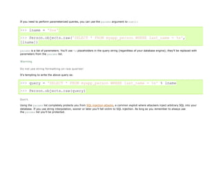 If you need to perform parameterized queries, you can use the params argument to raw():


>>> lname = 'Doe'

>>> Person.objects.raw('SELECT * FROM myapp_person WHERE last_name = %s',
[lname])

params is a list of parameters. You'll use %s placeholders in the query string (regardless of your database engine); they'll be replaced with
parameters from the params list.

Warning

Do not use string formatting on raw queries!

It's tempting to write the above query as:


>>> query = 'SELECT * FROM myapp_person WHERE last_name = %s' % lname

>>> Person.objects.raw(query)

Don't.

Using the params list completely protects you from SQL injection attacks, a common exploit where attackers inject arbitrary SQL into your
database. If you use string interpolation, sooner or later you'll fall victim to SQL injection. As long as you remember to always use
the params list you'll be protected.
 