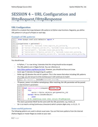 Python/Django Course 2011                                                         Epsilon Mobile Pte. Ltd.



SESSION 4 – URL Configuration and
HttpRequest/HttpResponse
URL Configuration
URLConf is a module that maps between URL patterns to Python view functions. Regularly, you define
URL patterns in urls.py of a Project or each App.

Example of URL patterns




You should know:

   -   In Python, r’’ is a raw string. It denotes that this string should not be escaped.
   -   The URL patterns are in Regex format. You can reference at
       http://docs.python.org/library/re.html, however, you should not focus on it now.
   -   Caret sign (^) denotes the beginning of a pattern.
   -   Dollar sign ($) denotes the end of a pattern. This is the reason that when including URL patterns
       of an App, you do not put $ at the end because it still continues to match:


   -   ?P<param_name> is to define named group. After matching, the URL parameter will be passed
       to view function’s parameter:




       The view’s parameter MUST be the same with the URL parameter, e.g. movie_id.
   -   d+ is to match a string (continuous characters) which contains digits only, i.e. 0,1,2… 9

Some useful patterns
The following patterns are used in almost usual cases. You can find more patterns from the Internet
(Python Regex) or master Regex to create on your own.

1|Page
 