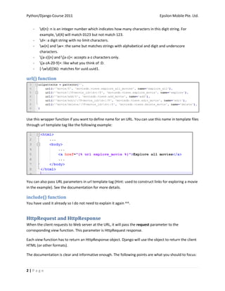 Python/Django Course 2011                                                         Epsilon Mobile Pte. Ltd.


    -   d{n}: n is an integer number which indicates how many characters in this digit string. For
        example, d{4} will match 0123 but not match 123.
    -   d+: a digit string with no limit characters.
    -   w{n} and w+: the same but matches strings with alphabetical and digit and underscore
        characters.
    -   [a-z]{n} and [a-z]+: accepts a-z characters only.
    -   [a-zA-Z0-9]+: like what you think of :D.
    -   [-wd]{36}: matches for uuid.uuid1.

url() function




Use this wrapper function if you want to define name for an URL. You can use this name in template files
through url template tag like the following example:




You can also pass URL parameters in url template tag (Hint: used to construct links for exploring a movie
in the example). See the documentation for more details.

include() function
You have used it already so I do not need to explain it again ^^.


HttpRequest and HttpResponse
When the client requests to Web server at the URL, it will pass the request parameter to the
corresponding view function. This parameter is HttpRequest response.

Each view function has to return an HttpResponse object. Django will use the object to return the client
HTML (or other formats).

The documentation is clear and informative enough. The following points are what you should to focus:


2|Page
 