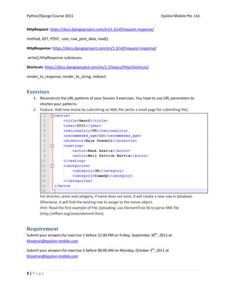 Python/Django Course 2011                                                         Epsilon Mobile Pte. Ltd.


HttpRequest: https://docs.djangoproject.com/en/1.3/ref/request-response/

method, GET, POST, user, raw_post_data, read().

HttpResponse: https://docs.djangoproject.com/en/1.3/ref/request-response/

write(),HttpResponse subclasses.

Shortcuts: https://docs.djangoproject.com/en/1.3/topics/http/shortcuts/

render_to_response, render_to_string, redirect.


Exercises
   1. Reconstruct the URL patterns of your Session 3 exercises. You have to use URL parameters to
      shorten your patterns.
   2. Feature: Add new movie by submitting an XML file (write a small page for submitting file)




       For director, actor and category, if name does not exist, it will create a new row in database.
       Otherwise, it will find the existing row to assign to the movie object.
       Hint: Read the first example of File Uploading; use ElementTree lib to parse XML file
       (http://effbot.org/zone/element.htm).


Requirement
Submit your answers for exercise 1 before 12:00 PM on Friday, September 30th, 2011 at
khoatran@epsilon-mobile.com

Submit your answers for exercise 2 before 00:00 AM on Monday, October 3rd, 2011 at
khoatran@epsilon-mobile.com



3|Page
 