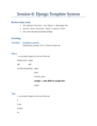 Session 6: Django Template System
Review class: read
             •    File Upload: Overview | File Objects | Managing File
             •    Generic views: Overview | Built-in generic views
             •    CSS: coi het den phan CSS Advanced Align


Learning
Variable:         {{student.name}}
                  {{student.get_average 1 2}} #1, 2 tham so truyen vao



Filter:
       -> co cac built in ngoai ra co the viet them vao

       Student.name | upper

       aBC               ABC

       cac ham thuong dung: upper

                                 lower

                                 truncate_word

                                 escape -> mac dinh se escape het
                                 length



Tag:
       -> co cac built in ngoai ra co the viet them vao

       if

       if else

       if equal

       for
 