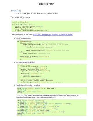 SESSION 8: FORM


Overview:
    1. If form is huge: you can make new file forms.py to store them

Else: include it in models.py




Lookup more built-in field form: https://docs.djangoproject.com/en/1.3//ref/forms/fields/

    2. Using form in a view:




    3. Processing data with Form:




    4. Displaying a form using a template:




        form.as_p will output the form with each form field and accompanying label wrapped in a
        paragraph. Here's the output for our example template:
 
