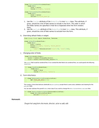 1. Use the fields attribute of the ModelForm's inner Meta class. This attribute, if
                   given, should be a list of field names to include in the form. The order in which
                   the fields names are specified in that list is respected when the form renders
                   them.
                2. Use the exclude attribute of the ModelForm's inner Meta class. This attribute, if
                   given, should be a list of field names to exclude from the form.

            b. Overriding default fields or widget:




            c. Changing order of fields:




            d. Form inheritance:




Homework:

                 Chuyen het sang form cho movie, director, actor ve add, edit
 