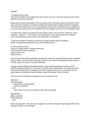 THEORY

1. Understand User model.
There are many fields in this model but you need to focus on 3 ones: username (unique), email (unique,
optional) and password (hashed).

Django does not store raw password, which you enter to login, but hashed string of the password. When
users submit their password, it will also be hashed and matched with the hashed password in database.
This mechanism ensures that no one can get password of users when controlling access to database. As
you know, many people use the same password with many different accounts so this is absolutely useful.

To create a User instance, you should use User.objects.create_user(username, password, email).
Parameter ``password`` in this function is the raw password. If you use User(username, password,
email), the password you have to pass is the hashed one, very disturbing.

To set/check password, similarly you should use its utility functions instead of assigning
directly: set_password(password),check_password(password).

2. How to use User in view
There are 3 utility functions in django.contrib.auth:
authenticate(username, password)
login(request, user)
logout(request)

authenticate() is for checking username and password matching. If username does not exist or password
does not match, it will return None. Otherwise, it returns a User instance corresponding to who you want
to check. login() and logout() is easy to understand.

I explain a bit about Django authentication system. login() function will append to request a HTTP
COOKIE parameter session_id. This session_id will be used to identify which user is working with the
Web server (because HTTP is stateless). Each HTTP request will send session_id belong. You can
watch session_id (COOKIE) by using Firebug on Firefox or Developer Tools on Chrome.

There are 2 ways to force that only logged-in user can access the view:

RAW WAY
def view(request);
  if request.user.is_authenticated():
      pass # do something
  else:
      pass # return an error view or redirect to login view, for example

DECORATOR
@login_required()
def view(request):
  pass

When using decorator, if the user has not logged in yet, it will be redirected to login page (LOGIN_URL in
settings.py, default is /account/login/)
 