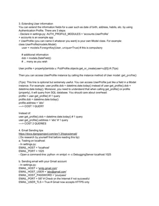 3. Extending User information
You can extend the information fields for a user such as date of birth, address, habits, etc. by using
Authentication Profile. There are 3 steps:
- Declare in settings.py: AUTH_PROFILE_MODULES = 'accounts.UserProfile'
+ accounts is an example app
+ UserProfile (you can name it whatever you want) is your own Model class. For example:
class UserProfile(models.Model):
   user = models.ForeignKey(User, unique=True) # this is compulsory

  # additional information
  dob = models.DateField()
  # ... many as you wish

User.profile = property(lambda u: PubProfile.objects.get_or_create(user=u)[0]) # (Tips)

Then you can access UserProfile instance by calling the instance method of User model: get_profile()

(Tips): This line is optional but extremely useful. You can access UserProfile just like a field in a Model
instance. For example: user.profile.dob = datetime.date.today() instead of user.get_profile().dob =
datetime.date.today(). Moreover, you need to understand that when calling get_profile() or profile
(property), it will query from SQL database. You should care about overhead:
profile = user.get_profile() # 1 query
profile.dob = datetime.date.today()
profile.address = 'abc'
----> COST 1 QUERY

Instead of:
user.get_profile().dob = datetime.date.today() # 1 query
user.get_profile().address = 'abc' # 1 query
----> COST 2 QUERIES

4. Email Sending tips
https://docs.djangoproject.com/en/1.3/topics/email/
( Do research by yourself first before reading this tip)
a. Testing on localhost:
- In settings.py:
EMAIL_HOST = 'localhost'
EMAIL_PORT = 1025
- Open a command-line: python -m smtpd -n -c DebuggingServer localhost:1025

b. Sending email with your Gmail account
- In settings.py:
EMAIL_HOST = 'smtp.gmail.com'
EMAIL_HOST_USER = 'abc@gmail.com'
EMAIL_HOST_PASSWORD = 'yourpass'
EMAIL_PORT = 587 # Check on the Internet if not successful
EMAIL_USER_TLS = True # Gmail now accepts HTTPS only
 