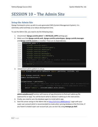 Python/Django Course 2011                                                     Epsilon Mobile Pte. Ltd.



SESSION 10 – The Admin Site
Setup the Admin Site
Django framework comes up with its auto-generated CMS (Content Management System). It is
extremely useful and help us to reduce development time.

To use the Admin Site, you need to do the following steps:

    1. Uncomment ‘django.contrib.admin’ in INSTALLED_APPS (settings.py).
    2. Make sure that django.contrib.auth, django.contrib.contenttypes, django.contrib.messages
       and django.contrib.sessions is installed. Those are its dependencies.




    3.   Uncomment admin pattern in urls.py.




       admin.autodiscover() function will traverse all app directories to find each admin.py file
       (optional for an app). You will be learnt what to declare in admin.py in the next section.
    4. Finally, you need to sync the database again to install admin app.
    5. Start the server and go to the Admin Site at http://127.0.0.1:8000/admin/. Login with your
       super user account which is recommended to create when syncing database at the first time. If
       you haven’t created super user account yet, you can do it by using manage.py shell.




1|Page
 