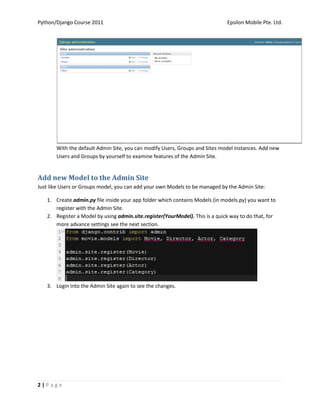 Python/Django Course 2011                                                     Epsilon Mobile Pte. Ltd.




       With the default Admin Site, you can modify Users, Groups and Sites model instances. Add new
       Users and Groups by yourself to examine features of the Admin Site.


Add new Model to the Admin Site
Just like Users or Groups model, you can add your own Models to be managed by the Admin Site:

   1. Create admin.py file inside your app folder which contains Models (in models.py) you want to
      register with the Admin Site.
   2. Register a Model by using admin.site.register(YourModel). This is a quick way to do that, for
      more advance settings see the next section.




   3. Login into the Admin Site again to see the changes.




2|Page
 