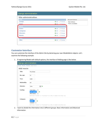 Python/Django Course 2011                                                        Epsilon Mobile Pte. Ltd.




Customize Interface
You can customize the interface of the Admin Site by declaring your own ModelAdmin objects. Let’s
examine the following example:

   1. If registering Model with default options, the interface of Adding page is like below:




   2. I want to divide the information into 2 different groups: Basic Information and Advanced
      Information.


3|Page
 
