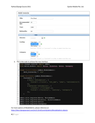 Python/Django Course 2011                                                 Epsilon Mobile Pte. Ltd.




   3. This is the code to achieve the new interface:




For more options of ModelAdmin, please reference at
https://docs.djangoproject.com/en/1.3/ref/contrib/admin/#modeladmin-objects

4|Page
 