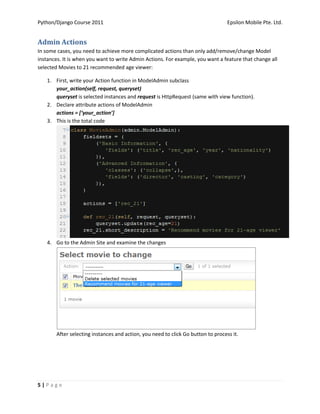 Python/Django Course 2011                                                          Epsilon Mobile Pte. Ltd.


Admin Actions
In some cases, you need to achieve more complicated actions than only add/remove/change Model
instances. It is when you want to write Admin Actions. For example, you want a feature that change all
selected Movies to 21 recommended age viewer:

    1. First, write your Action function in ModelAdmin subclass
       your_action(self, request, queryset)
       queryset is selected instances and request is HttpRequest (same with view function).
    2. Declare attribute actions of ModelAdmin
       actions = [‘your_action’]
    3. This is the total code




    4. Go to the Admin Site and examine the changes




        After selecting instances and action, you need to click Go button to process it.




5|Page
 