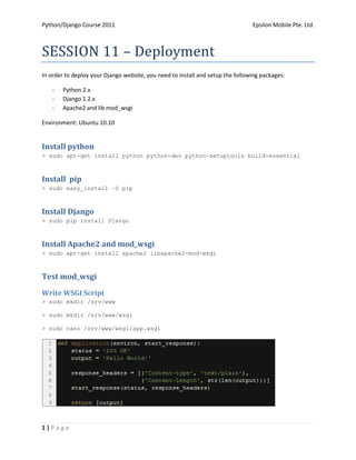 Python/Django Course 2011                                                       Epsilon Mobile Pte. Ltd.



SESSION 11 – Deployment
In order to deploy your Django website, you need to install and setup the following packages:

    -   Python 2.x
    -   Django 1.2.x
    -   Apache2 and lib mod_wsgi

Environment: Ubuntu 10.10


Install python
> sudo apt-get install python python-dev python-setuptools build-essential



Install pip
> sudo easy_install –U pip



Install Django
> sudo pip install Django



Install Apache2 and mod_wsgi
> sudo apt-get install apache2 libapache2-mod-wsgi



Test mod_wsgi
Write WSGI Script
> sudo mkdir /srv/www

> sudo mkdir /srv/www/wsgi

> sudo nano /srv/www/wsgi/app.wsgi




1|Page
 