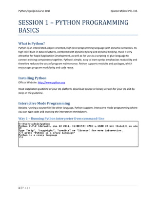 Python/Django Course 2011                                                       Epsilon Mobile Pte. Ltd.



SESSION 1 – PYTHON PROGRAMMING
BASICS
What is Python?
Python is an interpreted, object-oriented, high-level programming language with dynamic semantics. Its
high-level built in data structures, combined with dynamic typing and dynamic binding, make it very
attractive for Rapid Application Development, as well as for use as a scripting or glue language to
connect existing components together. Python's simple, easy to learn syntax emphasizes readability and
therefore reduces the cost of program maintenance. Python supports modules and packages, which
encourages program modularity and code reuse.


Installing Python
Official Website: http://www.python.org

Read installation guideline of your OS platform, download source or binary version for your OS and do
steps in the guideline.


Interactive Mode Programming
Besides running a source file like other language, Python supports interactive mode programming where
you can type code and invoking the interpreter immediately.

Way 1 – Running Python interpreter from command-line




1|Page
 