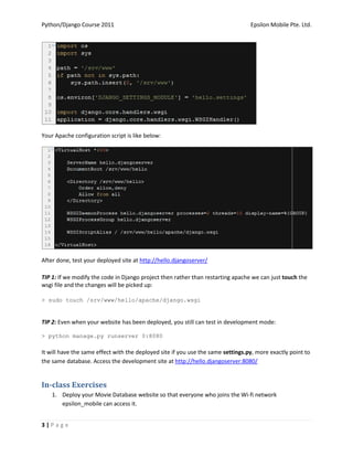 Python/Django Course 2011                                                         Epsilon Mobile Pte. Ltd.




Your Apache configuration script is like below:




After done, test your deployed site at http://hello.djangoserver/

TIP 1: If we modify the code in Django project then rather than restarting apache we can just touch the
wsgi file and the changes will be picked up:

> sudo touch /srv/www/hello/apache/django.wsgi


TIP 2: Even when your website has been deployed, you still can test in development mode:

> python manage.py runserver 0:8080

It will have the same effect with the deployed site if you use the same settings.py, more exactly point to
the same database. Access the development site at http://hello.djangoserver:8080/


In-class Exercises
    1. Deploy your Movie Database website so that everyone who joins the Wi-fi network
       epsilon_mobile can access it.


3|Page
 