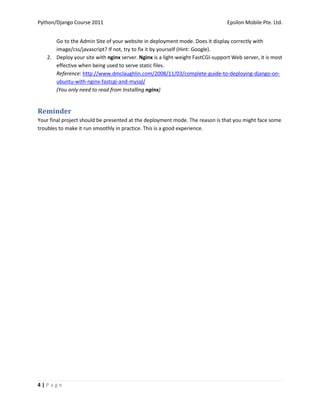 Python/Django Course 2011                                                       Epsilon Mobile Pte. Ltd.


      Go to the Admin Site of your website in deployment mode. Does it display correctly with
      image/css/javascript? If not, try to fix it by yourself (Hint: Google).
   2. Deploy your site with nginx server. Nginx is a light-weight FastCGI-support Web server, it is most
      effective when being used to serve static files.
      Reference: http://www.dmclaughlin.com/2008/11/03/complete-guide-to-deploying-django-on-
      ubuntu-with-nginx-fastcgi-and-mysql/
      (You only need to read from Installing nginx)


Reminder
Your final project should be presented at the deployment mode. The reason is that you might face some
troubles to make it run smoothly in practice. This is a good experience.




4|Page
 