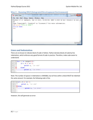Python/Django Course 2011                                                       Epsilon Mobile Pte. Ltd.


Way 2 – Running IDLE (Integrated DeveLopment Environment)




Lines and Indentation
There are no braces to indicate block of code in Python. Python denotes blocks of code by line
indentation, which enforces very good format of code in practice. Therefore, make code easier to
understand.




Note: The number of spaces in indentation is VARIABLE, but all lines within a block MUST be indented
the same amount. For example, the following code is fine:




However, this will generate an error:




2|Page
 