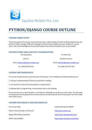 Epsilon Mobile Pte. Ltd.

PYTHON/DJANGO COURSE OUTLINE
COURSE OBJECTIVES
The primary goal of this course is to provide you basic understandings and skills at Web programming. You
will learn Python, Django, HTML/CSS languages and learn how to deploy your own website on a cloud
server. Not only knowledge but also practical experiences will be conveyed to you on your behalf.


INSTRUCTORS AND CONTACT INFORMATION
                 Tran Dang Khoa                                                Vo Thanh Loc

                     Lecturer                                               Assistant Lecturer

      Email: khoatran@epsilon-mobile.com                          Email: thanhloc@epsilon-mobile.com

              Tel: (+84) 935 667 311                                      Tel: (+84) 1674 575 320


COURSE METHODOLOGY
This course includes lectures, exercises and a final project. This multiplicity of methods allows you to:

1. Test your understandings of theories presented in readings.

2. Use theories to solve the actual problems in organizations.

3. Develop skills in programming, in presentation and in self-studying.

This course occurs in a short duration, so the lecturer will guide you to focus on main topics. You also need
to reserve your self-studying time to review theories, do exercises and do the final project from the middle
time of this course.


COURSE MATERIALS AND REFERENCES
The course slides                                                    prepared by Epsilon Mobile

Python Tutorial (Guido van Rossum)                                   http://docs.python.org

Django Official Documentation                                        https://docs.djangoproject.com

HTML Tutorial (WSC)                                                  http://www.w3schools.com/html/
 