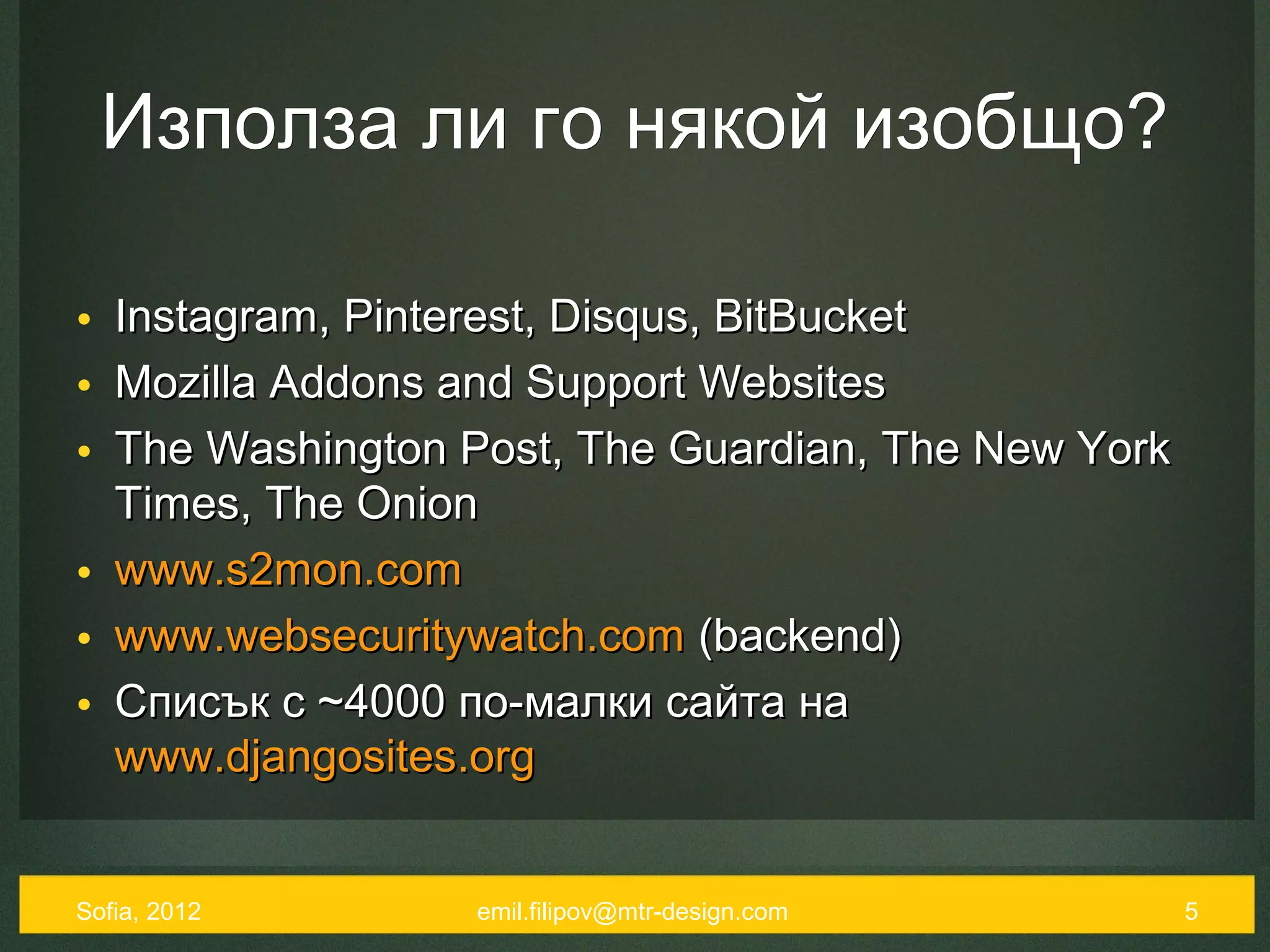 Използа ли го някой изобщо?

• Instagram, Pinterest, Disqus, BitBucket
• Mozilla Addons and Support Websites
• The Washington Post, The Guardian, The New York
  Times, The Onion
• www.s2mon.com
• www.websecuritywatch.com (backend)
• Списък с ~4000 по-малки сайта на
  www.djangosites.org


Sofia, 2012      emil.filipov@mtr-design.com        5
 
