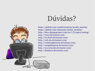 Dúvidas?
https://github.com/vandersonmota/model_mommy
https://github.com/italomaia/model_mommy/
http://docs.djangoproject.com/en/1.2/topics/testing/
http://www.deviantart.com/
http://tr1ckxi3.deviantart.com/
http://ech­ztx.deviantart.com/
http://cerberusphoenix.deviantart.com/
http://usoppthegreat.deviantart.com/
http://era­artwork.deviantart.com/
http://shabarov.deviantart.com/
 