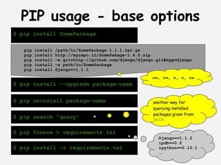 PIP usage - base options
$ pip install SomePackage

   pip   install   /path/to/SomePackage.1.1.1.tar.gz
   pip   install   http://myrepo.it/SomePakage-1.4.0.zip
   pip   install   -e git+http://github.com/django/django.git#egg=django
   pip   install   -e path/to/SomePackage
   pip   install   django==1.1.1
                                                        ==, >=, >, <, <=
$ pip install --upgrade package-name


$ pip uninstall package-name                             another way for
                                                         querying installed
                                                         packages given from
$ pip search "query"                                     yolk


$ pip freeze > requirements.txt
                                                           Django==1.1.2
                                                           ipdb==0.2
$ pip install -r requirements.txt                          ipython==0.10.1
                                                           ...
 