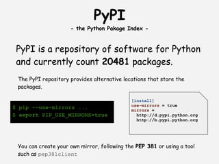 PyPI
                     - the Python Pakage Index -


 PyPI is a repository of software for Python
 and currently count 20481 packages.
 The PyPI repository provides alternative locations that store the
 packages.
  
                                             [install]
                                             use-mirrors = true
$ pip --use-mirrors ...                      mirrors =
$ export PIP_USE_MIRRORS=true                  http://d.pypi.python.org
                                               http://b.pypi.python.org




 You can create your own mirror, following the PEP 381 or using a tool
 such as pep381client
 