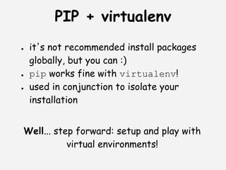 PIP + virtualenv
●   it's not recommended install packages
    globally, but you can :)
●   pip works fine with virtualenv!
●   used in conjunction to isolate your
    installation


Well... step forward: setup and play with
           virtual environments!
 