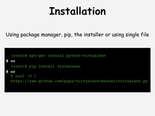 Installation

Using package manager, pip, the installer or using single file


  (root)# apt-get install python-virtualenv
# or
  (root)# pip install virtualenv
# or
  $ curl -O 
  https://raw.github.com/pypa/virtualenv/master/virtualenv.py
 