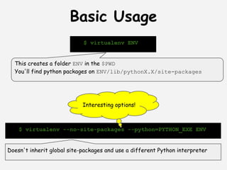 Basic Usage
                            $ virtualenv ENV


  This creates a folder ENV in the $PWD
  You'll find python packages on ENV/lib/pythonX.X/site-packages




                            Interesting options!



    $ virtualenv --no-site-packages --python=PYTHON_EXE ENV


Doesn't inherit global site-packages and use a different Python interpreter
 