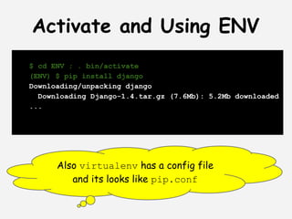 Activate and Using ENV
$ cd ENV ; . bin/activate
(ENV) $ pip install django
Downloading/unpacking django
  Downloading Django-1.4.tar.gz (7.6Mb): 5.2Mb downloaded
...




      Also virtualenv has a config file
         and its looks like pip.conf
 