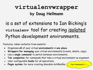 virtualenvwrapper
                         by Doug Hellmann

     is a set of extensions to Ian Bicking’s
     virtualenv tool for creating isolated
     Python development environments.
Features, taken verbatim from website:
●     Organizes all of your virtual environments in one place.
 ●    Wrappers for managing your virtual environments (create, delete, copy).
 ●    Use a single command to switch between environments.
 ●    Tab completion for commands that take a virtual environment as argument.
 ●    User-configurable hooks for all operations.
 ●    Plugin system for more creating sharable extensions.     Your homework ;)
 