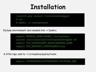 Installation
           (root)# pip install virtualenvwrapper
           $ cd ~
           $ mkdir ~/.virtualenvs


Include environment vars needed into ~/.bashrc

           export    WORKON_HOME=$HOME/.virtualenvs
           source    /usr/local/bin/virtualenvwrapper.sh
           export    PIP_VIRTUALENV_BASE=$WORKON_HOME
           export    PIP_RESPECT_VIRTUALENV=true


A little tips: add to ~/.virtualenvs/postactivate

           export PYTHONPATH=$PYTHONPATH:$VIRTUAL_ENV
 