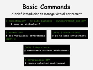 Basic Commands
   A brief introducion to manage virtual enviroment

$ mkvirtualenv --no-site-packages --python=PYTHON_EXE ENV
   # same as virtualenv!


$ workon ENV                     (ENV) $ cdvirtualenv
# set virtualenv environment     # go to home environment
(ENV) $


             (ENV) $ deactivate
             # deactivate current environment



             $ rmvirtualenv ENV
             # remove selected environment
 