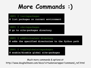 More Commands :)
  (ENV) $ lssitepackages
  # list packages on current environment


  (ENV) $ cdsitepackages
  # go to site-packages directory


  (ENV) $ add2virtualenv directory...
  # adds the specified directories to the Python path


  (ENV) $ toggleglobalsitepackages
  # enable/disable global site-packages


                  Much more commands & options at
http://www.doughellmann.com/docs/virtualenvwrapper/command_ref.html
 