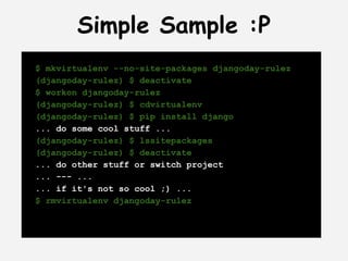 Simple Sample :P
$ mkvirtualenv --no-site-packages djangoday-rulez
(djangoday-rulez) $ deactivate
$ workon djangoday-rulez
(djangoday-rulez) $ cdvirtualenv
(djangoday-rulez) $ pip install django
... do some cool stuff ...
(djangoday-rulez) $ lssitepackages
(djangoday-rulez) $ deactivate
... do other stuff or switch project
... --- ...
... if it's not so cool ;) ...
$ rmvirtualenv djangoday-rulez
 
