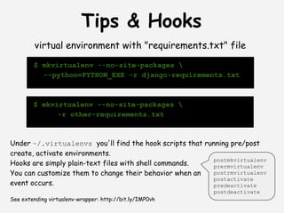 Tips & Hooks
         virtual environment with "requirements.txt" file
        $ mkvirtualenv --no-site-packages 
          --python=PYTHON_EXE -r django-requirements.txt



        $ mkvirtualenv --no-site-packages 
              -r other-requirements.txt



Under ~/.virtualenvs you'll find the hook scripts that running pre/post
create, activate environments.
                                                         postmkvirtualenv
Hooks are simply plain-text files with shell commands.   prermvirtualenv
You can customize them to change their behavior when an  postrmvirtualenv
                                                         postactivate
event occurs.                                            predeactivate
 
                                                         postdeactivate
See extending virtualenv-wrapper: http://bit.ly/IMP0vh
 