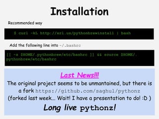 Installation
Recommended way

   $ curl -kL http://xrl.us/pythonbrewinstall | bash


 Add the following line into ~/.bashrc

[[ -s $HOME/.pythonbrew/etc/bashrc ]] && source $HOME/.
pythonbrew/etc/bashrc



                           Last News!!!
The original project seems to be unmantained, but there is
    a fork https://github.com/saghul/pythonz
(forked last week... Wait! I have a presentation to do! :D )
                  Long live pythonz!
 
