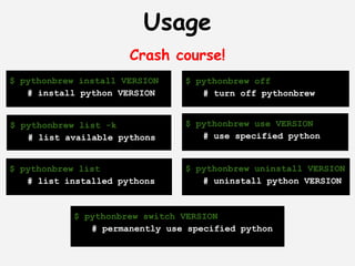 Usage
                      Crash course!
$ pythonbrew install VERSION    $ pythonbrew off
   # install python VERSION        # turn off pythonbrew


$ pythonbrew list -k            $ pythonbrew use VERSION
   # list available pythons        # use specified python


$ pythonbrew list               $ pythonbrew uninstall VERSION
   # list installed pythons        # uninstall python VERSION


            $ pythonbrew switch VERSION
               # permanently use specified python
 
