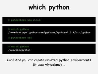 which python
$ pythonbrew use 2.6.5


$ which python
/home/cstrap/.pythonbrew/pythons/Python-2.5.6/bin/python

$ pythonbrew off


$ which python
/usr/bin/python



Cool! And you can create isolated python environments
                 (it uses virtualenv) ...
 