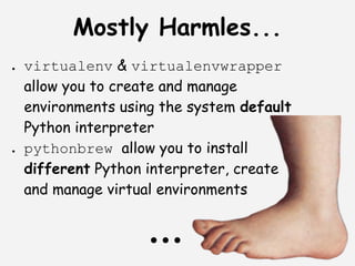 Mostly Harmles...
●   virtualenv & virtualenvwrapper
    allow you to create and manage
    environments using the system default
    Python interpreter
●   pythonbrew allow you to install
    different Python interpreter, create
    and manage virtual environments


                     ...
 