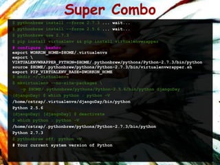 Super Combo
$ pythonbrew install --force 2.7.3 ... wait...
$ pythonbrew install --force 2.5.6 ... wait...
$ pythonbrew use 2.7.3
$ pip install virtualenv && pip install virtualenvwrapper
# configure .bashrc
export WORKON_HOME=$HOME/.virtualenvs
export 
VIRTUALENVWRAPPER_PYTHON=$HOME/.pythonbrew/pythons/Python-2.7.3/bin/python
source $HOME/.pythonbrew/pythons/Python-2.7.3/bin/virtualenvwrapper.sh
export PIP_VIRTUALENV_BASE=$WORKON_HOME
$ mkdir ~/.virtualenvs
$ mkvirtualenv --no-site-packages 
   -p $HOME/.pythonbrew/pythons/Python-2.5.6/bin/python djangoDay
(djangoDay) $ which python ; python -V
/home/cstrap/.virtualenvs/djangoDay/bin/python
Python 2.5.6
(djangoDay) [djangoDay] $ deactivate
$ which python ; python -V
/home/cstrap/.pythonbrew/pythons/Python-2.7.3/bin/python
Python 2.7.3
$ pythonbrew off; python -V
# Your current system version of Python
 