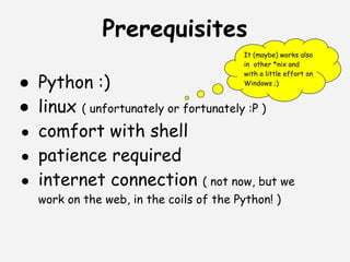 Prerequisites
                                          It (maybe) works also
                                          in other *nix and
                                          with a little effort on
● Python :)                               Windows ;)


● linux ( unfortunately or fortunately :P )
● comfort with shell
● patience required
● internet connection ( not now, but we
   work on the web, in the coils of the Python! )
 