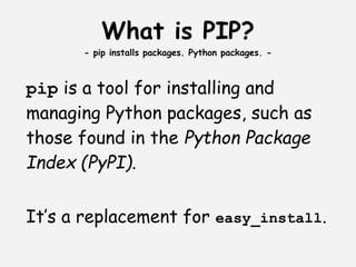 What is PIP?
      - pip installs packages. Python packages. -



pip is a tool for installing and
managing Python packages, such as
those found in the Python Package
Index (PyPI).
 
It’s a replacement for easy_install.
 